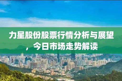 力星股份股票行情分析与展望，今日市场走势解读