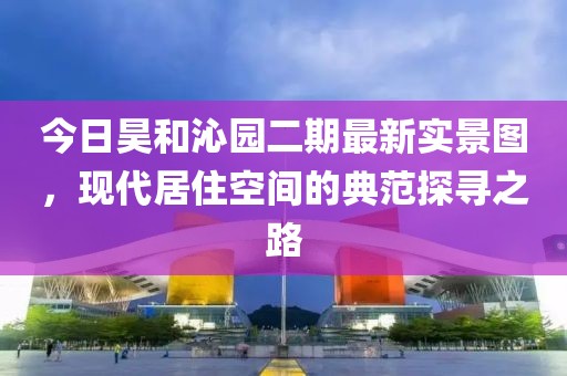 今日昊和沁园二期最新实景图，现代居住空间的典范探寻之路