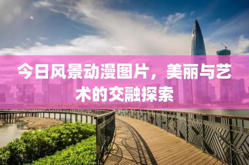 今日风景动漫图片，美丽与艺术的交融探索