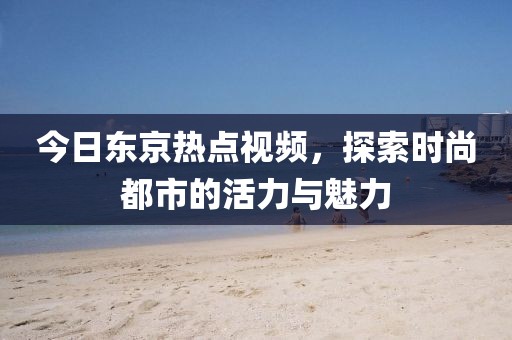 今日东京热点视频，探索时尚都市的活力与魅力