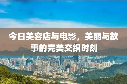 今日美容店与电影，美丽与故事的完美交织时刻