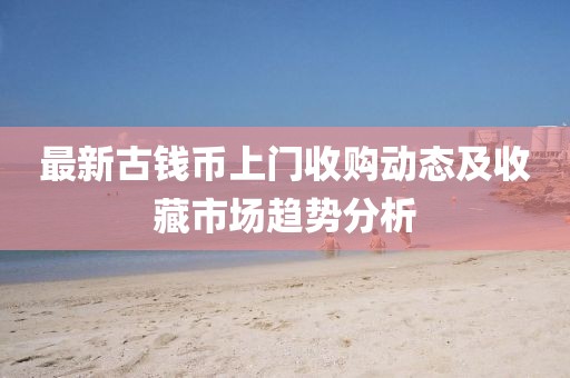 最新古钱币上门收购动态及收藏市场趋势分析