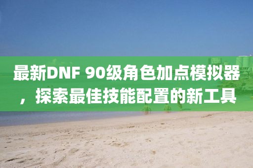 最新DNF 90级角色加点模拟器，探索最佳技能配置的新工具