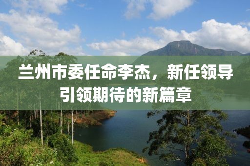 兰州市委任命李杰，新任领导引领期待的新篇章