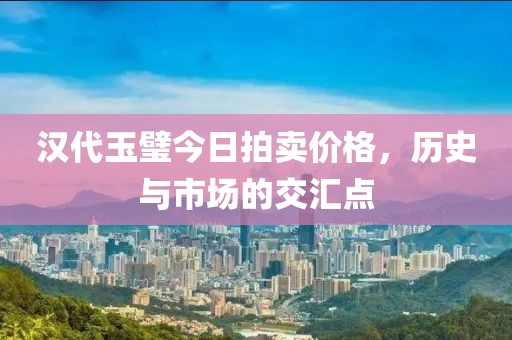 汉代玉璧今日拍卖价格，历史与市场的交汇点