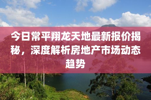 今日常平翔龙天地最新报价揭秘，深度解析房地产市场动态趋势