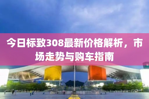 今日标致308最新价格解析，市场走势与购车指南