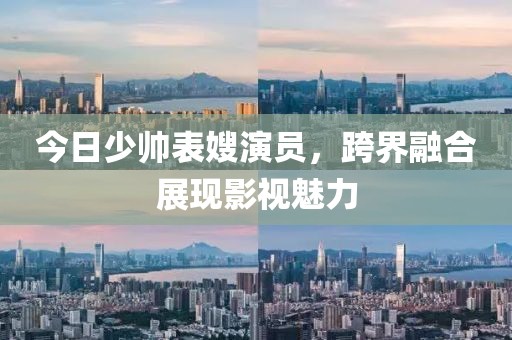今日少帅表嫂演员，跨界融合展现影视魅力