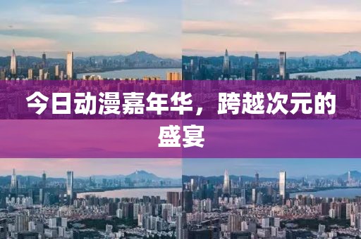 今日动漫嘉年华，跨越次元的盛宴