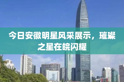 今日安徽明星风采展示，璀璨之星在皖闪耀