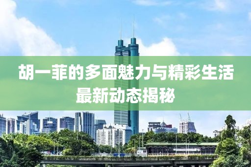 胡一菲的多面魅力与精彩生活最新动态揭秘