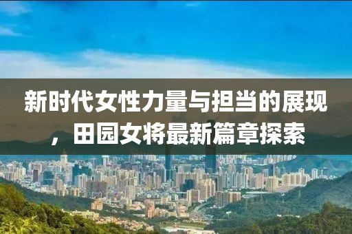 新时代女性力量与担当的展现，田园女将最新篇章探索