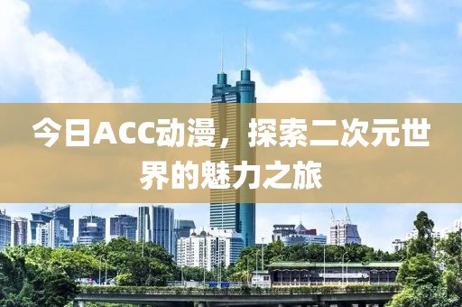 今日ACC动漫，探索二次元世界的魅力之旅