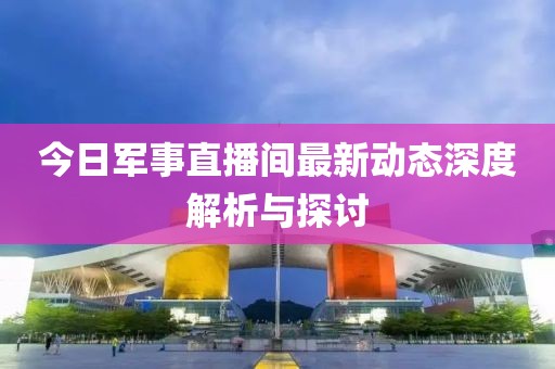 今日军事直播间最新动态深度解析与探讨