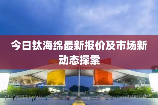 今日钛海绵最新报价及市场新动态探索