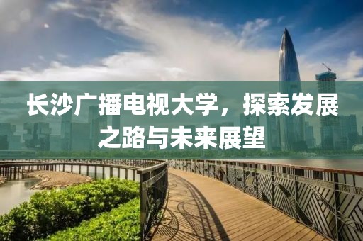 长沙广播电视大学，探索发展之路与未来展望