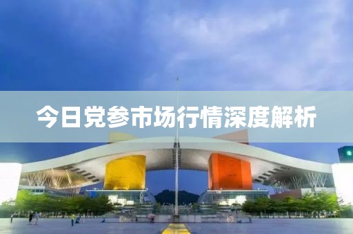 今日党参市场行情深度解析