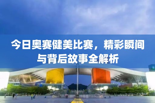 今日奥赛健美比赛，精彩瞬间与背后故事全解析