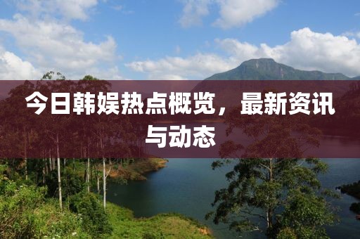 今日韩娱热点概览，最新资讯与动态