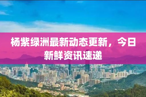 杨紫绿洲最新动态更新，今日新鲜资讯速递