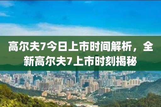 高尔夫7今日上市时间解析，全新高尔夫7上市时刻揭秘