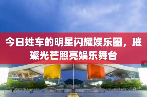 今日姓车的明星闪耀娱乐圈，璀璨光芒照亮娱乐舞台