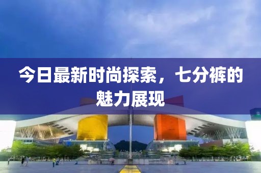 今日最新时尚探索，七分裤的魅力展现
