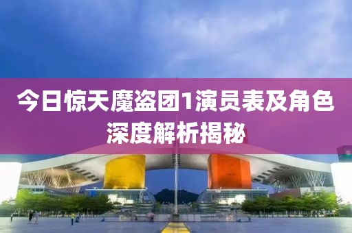 今日惊天魔盗团1演员表及角色深度解析揭秘