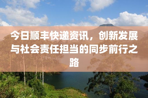 今日顺丰快递资讯，创新发展与社会责任担当的同步前行之路