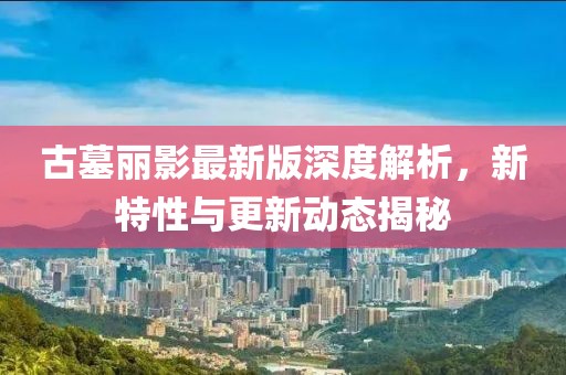 古墓丽影最新版深度解析，新特性与更新动态揭秘