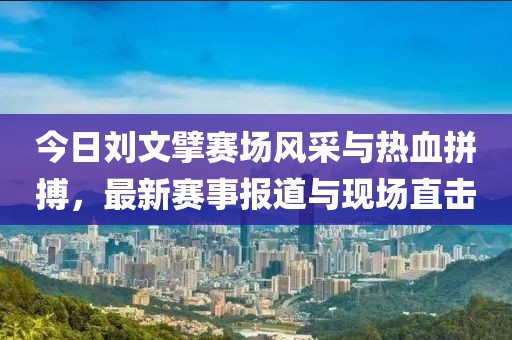 今日刘文擘赛场风采与热血拼搏，最新赛事报道与现场直击