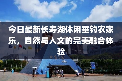 今日最新长寿湖休闲垂钓农家乐，自然与人文的完美融合体验