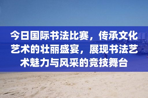 今日国际书法比赛，传承文化艺术的壮丽盛宴，展现书法艺术魅力与风采的竞技舞台