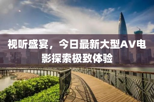 视听盛宴，今日最新大型AV电影探索极致体验
