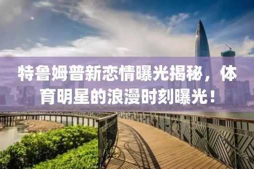 特鲁姆普新恋情曝光揭秘，体育明星的浪漫时刻曝光！
