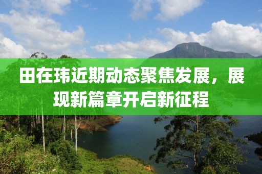 田在玮近期动态聚焦发展，展现新篇章开启新征程