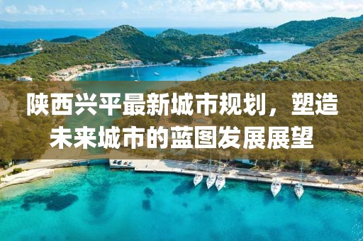 陕西兴平最新城市规划，塑造未来城市的蓝图发展展望