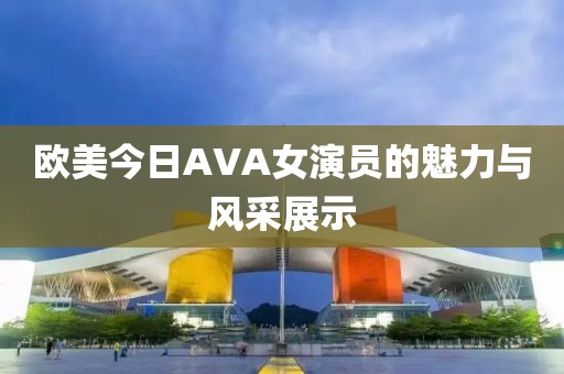 欧美今日AVA女演员的魅力与风采展示