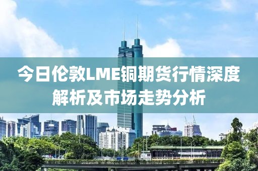 今日伦敦LME铜期货行情深度解析及市场走势分析