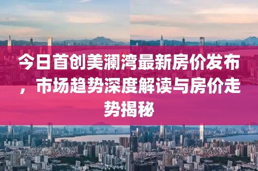 今日首创美澜湾最新房价发布，市场趋势深度解读与房价走势揭秘