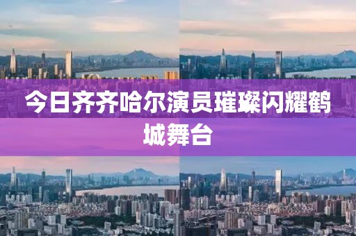 今日齐齐哈尔演员璀璨闪耀鹤城舞台