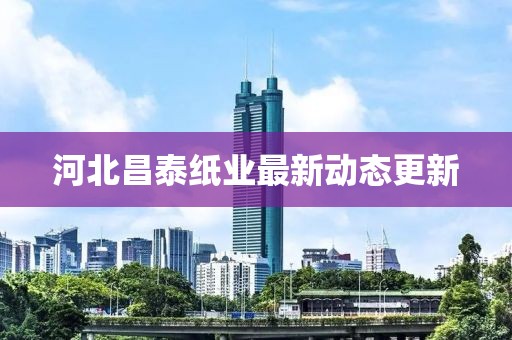 河北昌泰纸业最新动态更新
