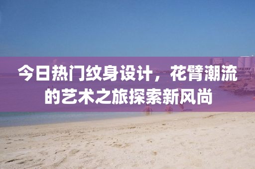 今日热门纹身设计，花臂潮流的艺术之旅探索新风尚