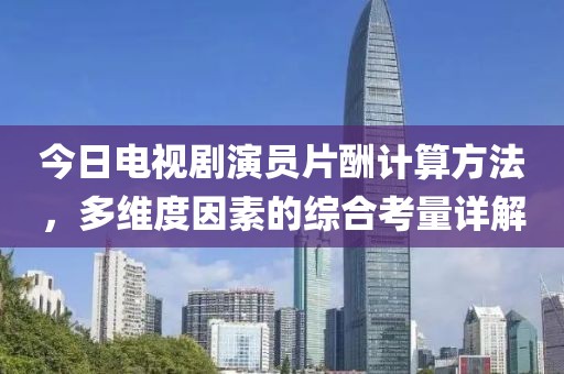 今日电视剧演员片酬计算方法，多维度因素的综合考量详解