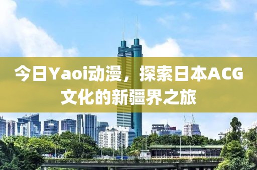 今日Yaoi动漫，探索日本ACG文化的新疆界之旅
