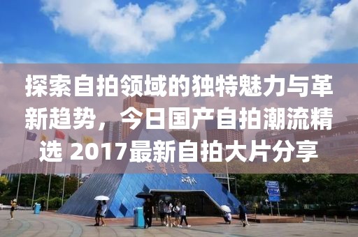 探索自拍领域的独特魅力与革新趋势，今日国产自拍潮流精选 2017最新自拍大片分享