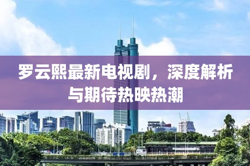 罗云熙最新电视剧，深度解析与期待热映热潮