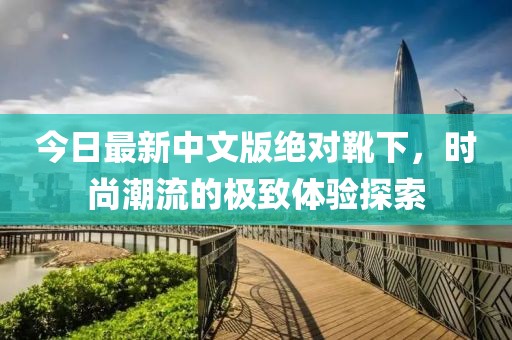 今日最新中文版绝对靴下，时尚潮流的极致体验探索