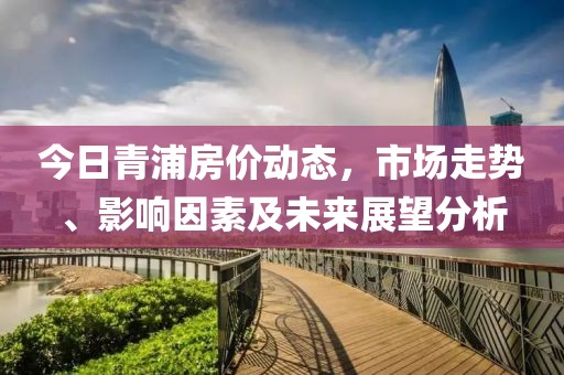 今日青浦房价动态，市场走势、影响因素及未来展望分析