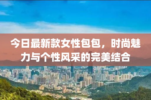 今日最新款女性包包，时尚魅力与个性风采的完美结合